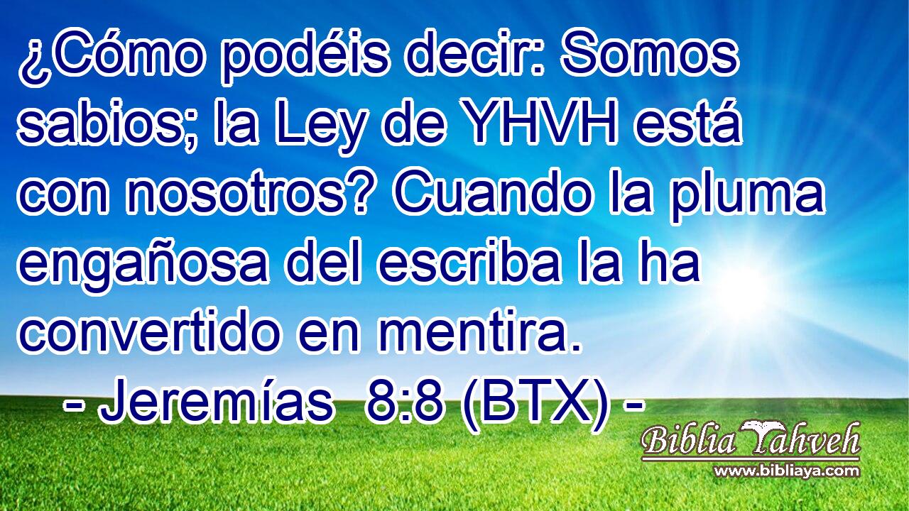 ¿Cómo podéis decir: Somos sabios; la Ley de YHVH está con nosotros? Cuando la pluma engañosa del escriba la ha convertido en mentira.