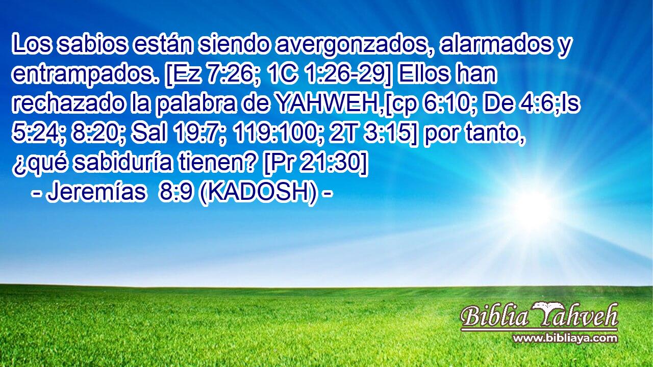 Los sabios están siendo avergonzados, alarmados y entrampados. [Ez 7:26; 1C 1:26-29] Ellos han rechazado la palabra de YAHWEH,[cp 6:10; De 4:6;Is 5:24; 8:20; Sal 19:7; 119:100; 2T 3:15] por tanto, ¿qué sabiduría tienen? [Pr 21:30] 