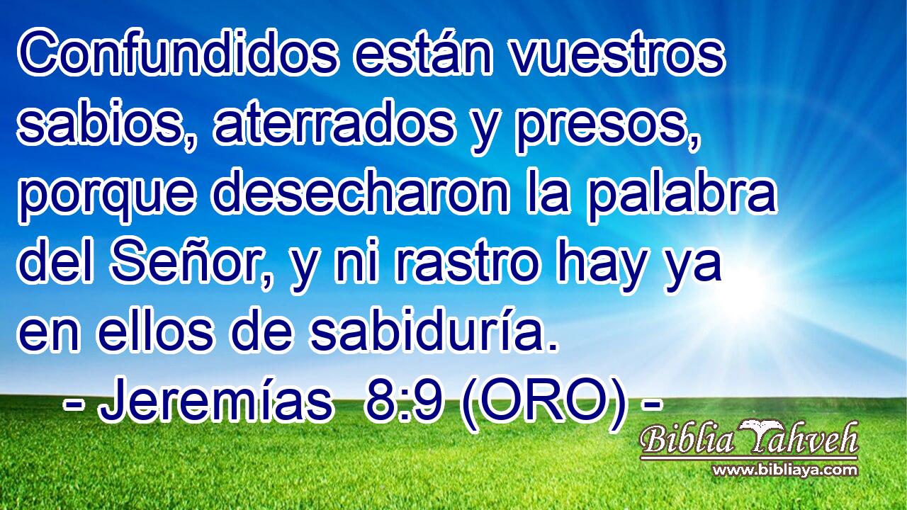  Confundidos están vuestros sabios, aterrados y presos, porque desecharon la palabra del Señor, y ni rastro hay ya en ellos de sabiduría. 
