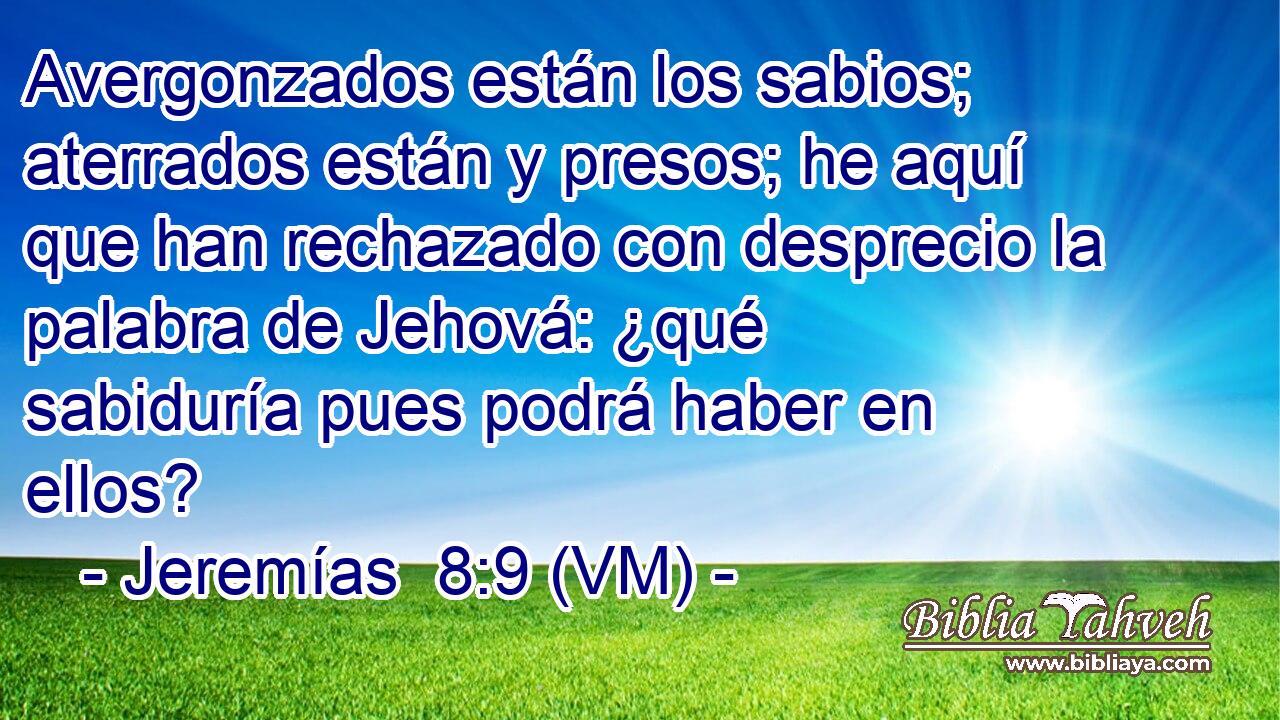  Avergonzados están los sabios; aterrados están y presos; he aquí que han rechazado con desprecio la palabra de Jehová: ¿qué sabiduría pues podrá haber en ellos? 