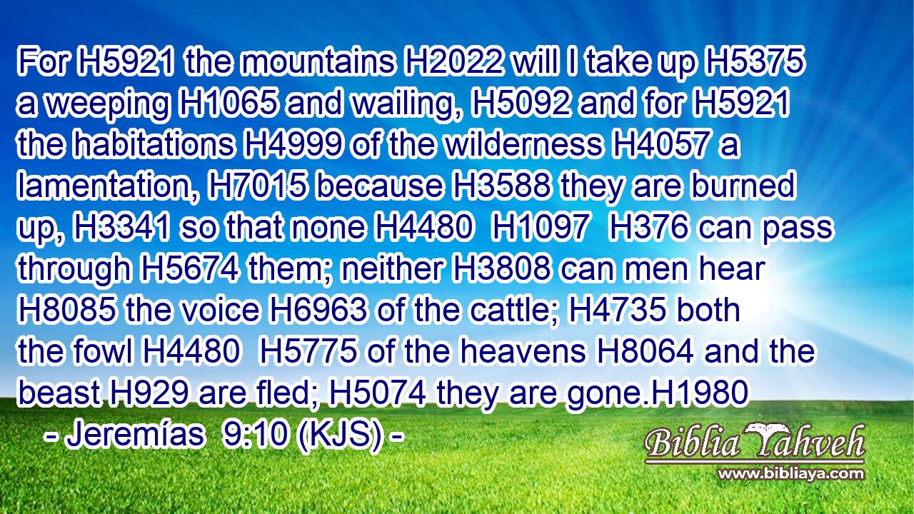 For H5921 the mountains H2022 will I take up H5375 a weeping H1065 and wailing, H5092 and for H5921 the habitations H4999 of the wilderness H4057 a lamentation, H7015 because H3588 they are burned up, H3341 so that none H4480  H1097  H376 can pass through H5674 them; neither H3808 can men hear H8085 the voice H6963 of the cattle; H4735 both the fowl H4480  H5775 of the heavens H8064 and the beast H929 are fled; H5074 they are gone.H1980