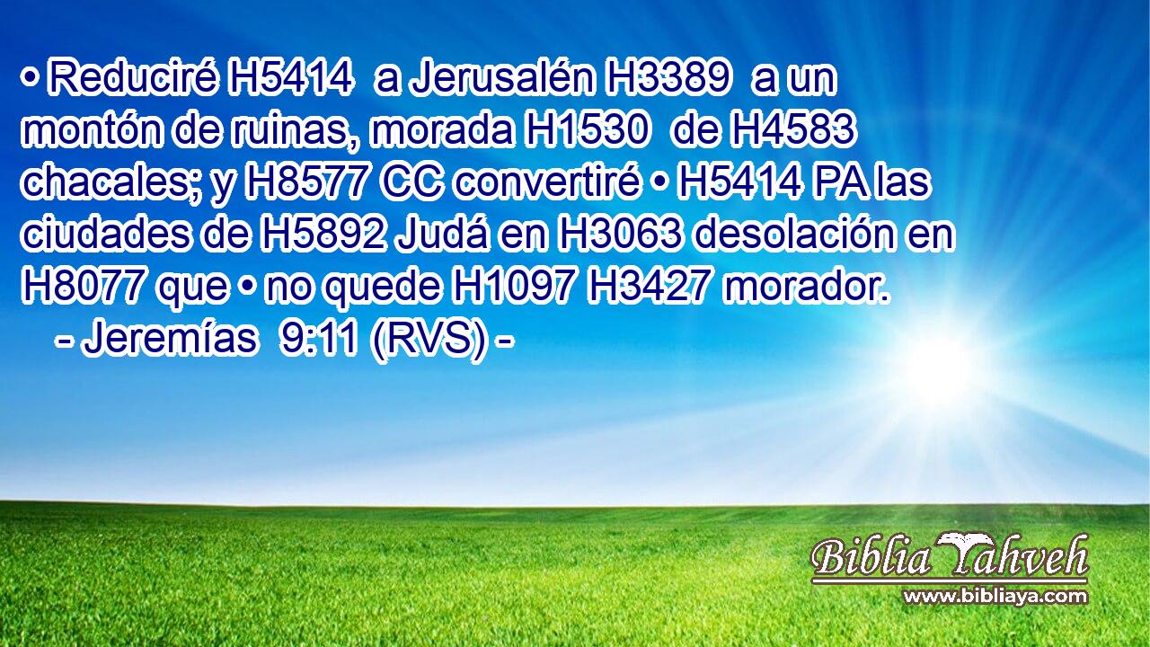 • Reduciré H5414  a Jerusalén H3389  a un montón de ruinas, morada H1530  de H4583 chacales; y H8577 CC convertiré • H5414 PA las ciudades de H5892 Judá en H3063 desolación en H8077 que • no quede H1097 H3427 morador. 