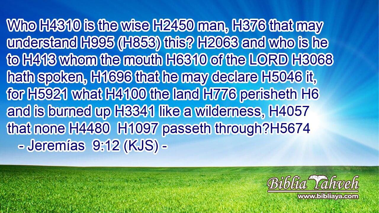 Who H4310 is the wise H2450 man, H376 that may understand H995 (H853) this? H2063 and who is he to H413 whom the mouth H6310 of the LORD H3068 hath spoken, H1696 that he may declare H5046 it, for H5921 what H4100 the land H776 perisheth H6 and is burned up H3341 like a wilderness, H4057 that none H4480  H1097 passeth through?H5674