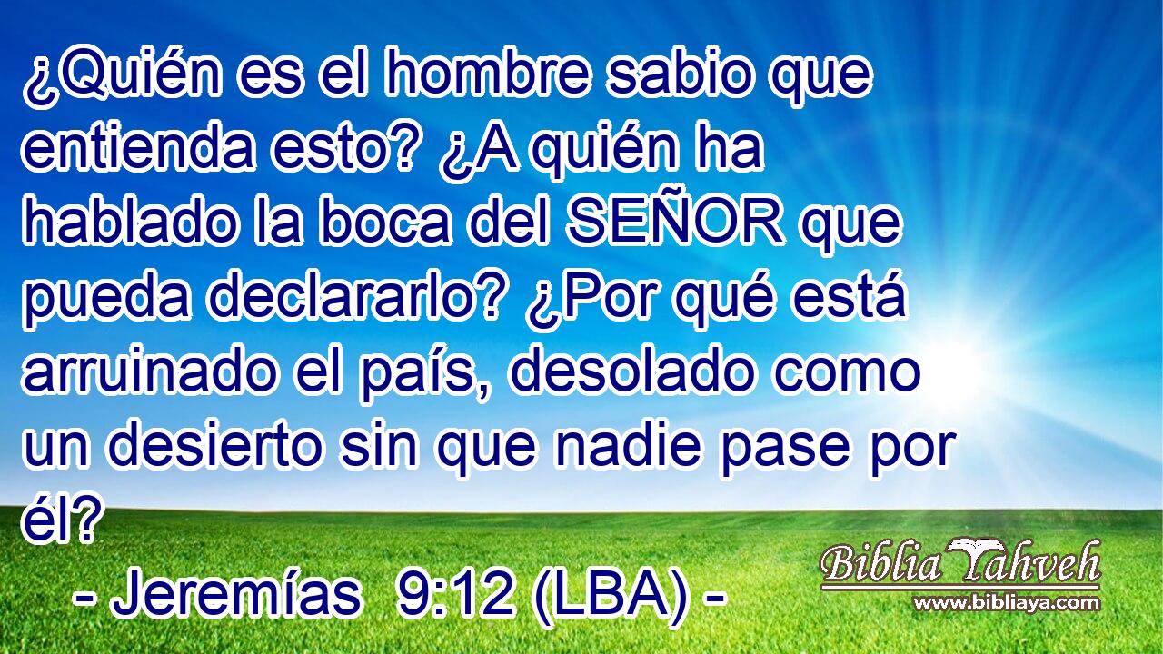 ¿Quién es el hombre sabio que entienda esto? ¿A quién ha hablado la boca del SEÑOR que pueda declararlo? ¿Por qué está arruinado el país, desolado como un desierto sin que nadie pase por él?