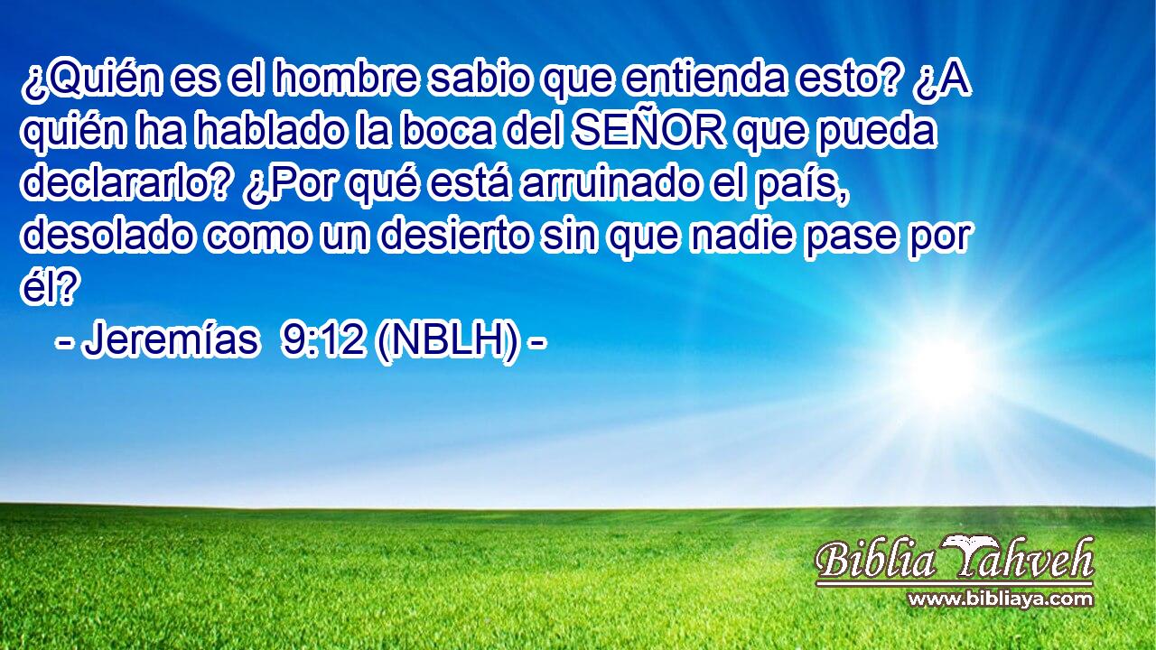  ¿Quién es el hombre sabio que entienda esto? ¿A quién ha hablado la boca del SEÑOR que pueda declararlo? ¿Por qué está arruinado el país, desolado como un desierto sin que nadie pase por él? 