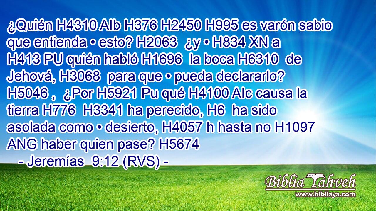 ¿Quién H4310 AIb H376 H2450 H995 es varón sabio que entienda • esto? H2063  ¿y • H834 XN a H413 PU quién habló H1696  la boca H6310  de Jehová, H3068  para que • pueda declararlo? H5046 ,  ¿Por H5921 Pu qué H4100 AIc causa la tierra H776  H3341 ha perecido, H6  ha sido asolada como • desierto, H4057 h hasta no H1097 ANG haber quien pase? H5674  