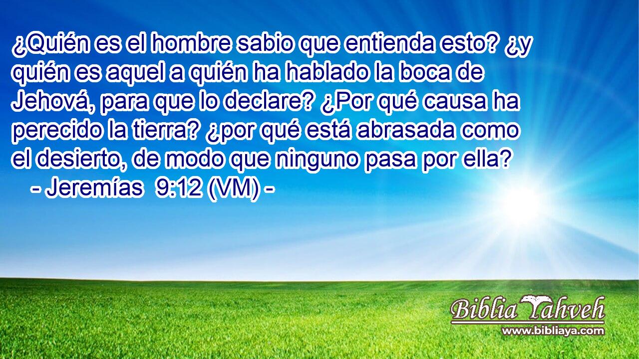  ¿Quién es el hombre sabio que entienda esto? ¿y quién es aquel a quién ha hablado la boca de Jehová, para que lo declare? ¿Por qué causa ha perecido la tierra? ¿por qué está abrasada como el desierto, de modo que ninguno pasa por ella? 