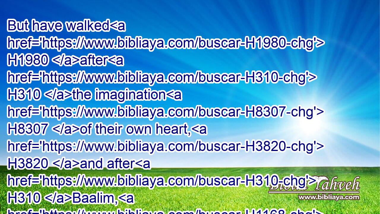 But have walked H1980 after H310 the imagination H8307 of their own heart, H3820 and after H310 Baalim, H1168 which H834 their fathers H1 taught H3925 them: