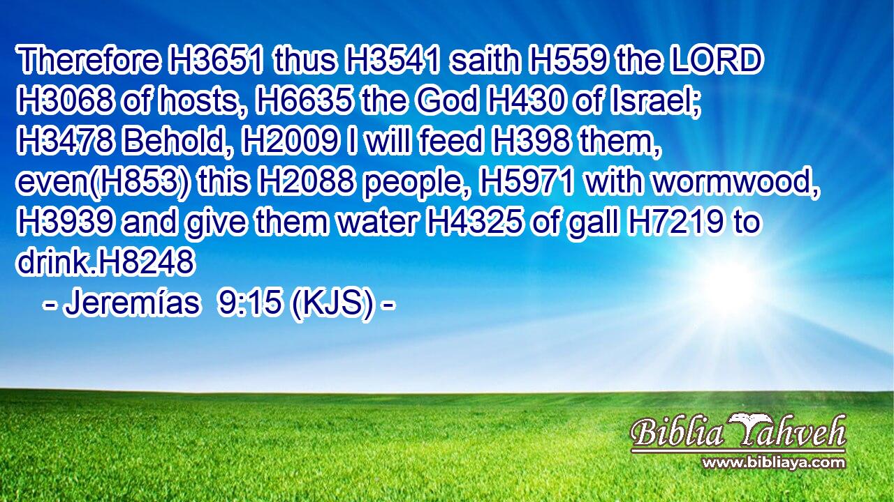 Therefore H3651 thus H3541 saith H559 the LORD H3068 of hosts, H6635 the God H430 of Israel; H3478 Behold, H2009 I will feed H398 them, even(H853) this H2088 people, H5971 with wormwood, H3939 and give them water H4325 of gall H7219 to drink.H8248