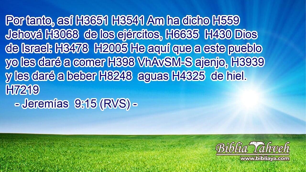 Por tanto, así H3651 H3541 Am ha dicho H559  Jehová H3068  de los ejércitos, H6635  H430 Dios de Israel: H3478  H2005 He aquí que a este pueblo yo les daré a comer H398 VhAvSM-S ajenjo, H3939  y les daré a beber H8248  aguas H4325  de hiel. H7219  