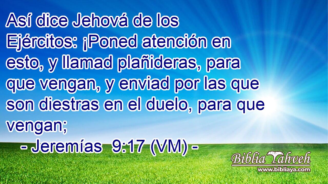  Así dice Jehová de los Ejércitos: ¡Poned atención en esto, y llamad plañideras, para que vengan, y enviad por las que son diestras en el duelo, para que vengan; 
