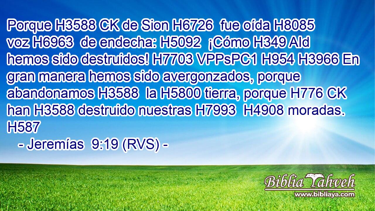 Porque H3588 CK de Sion H6726  fue oída H8085  voz H6963  de endecha: H5092  ¡Cómo H349 AId hemos sido destruidos! H7703 VPPsPC1 H954 H3966 En gran manera hemos sido avergonzados, porque abandonamos H3588  la H5800 tierra, porque H776 CK han H3588 destruido nuestras H7993  H4908 moradas. H587  