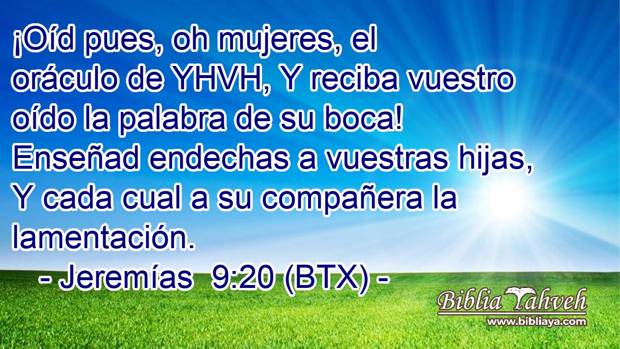 ¡Oíd pues, oh mujeres, el oráculo de YHVH, Y reciba vuestro oído la palabra de su boca! Enseñad endechas a vuestras hijas, Y cada cual a su compañera la lamentación.