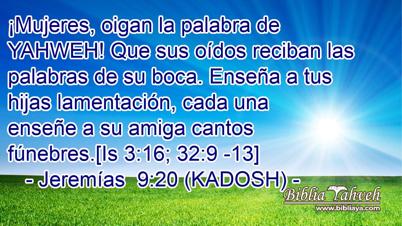  ¡Mujeres, oigan la palabra de YAHWEH! Que sus oídos reciban las palabras de su boca. Enseña a tus hijas lamentación, cada una enseñe a su amiga cantos fúnebres.[Is 3:16; 32:9 -13] 