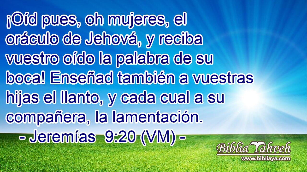  ¡Oíd pues, oh mujeres, el oráculo de Jehová, y reciba vuestro oído la palabra de su boca! Enseñad también a vuestras hijas el llanto, y cada cual a su compañera, la lamentación. 