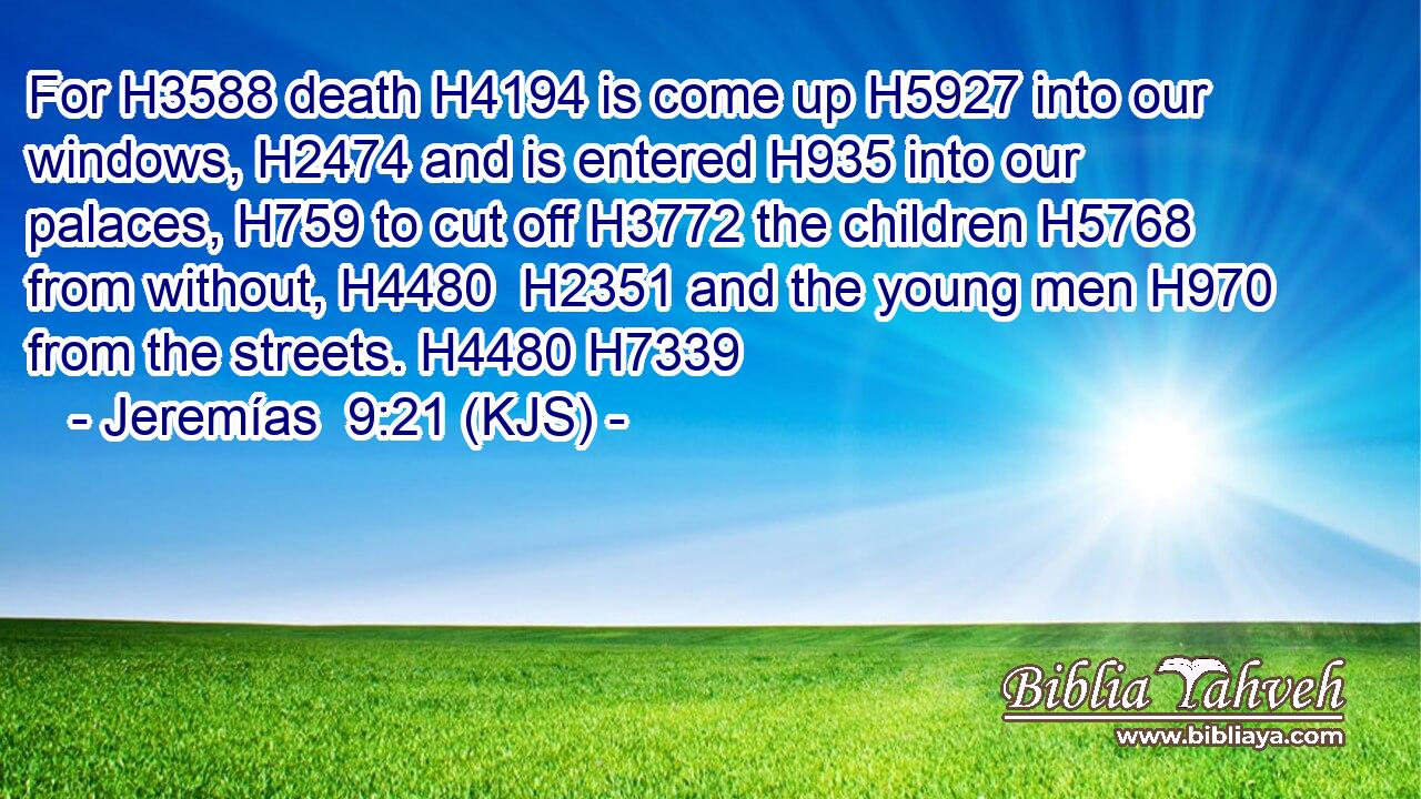 For H3588 death H4194 is come up H5927 into our windows, H2474 and is entered H935 into our palaces, H759 to cut off H3772 the children H5768 from without, H4480  H2351 and the young men H970 from the streets. H4480 H7339