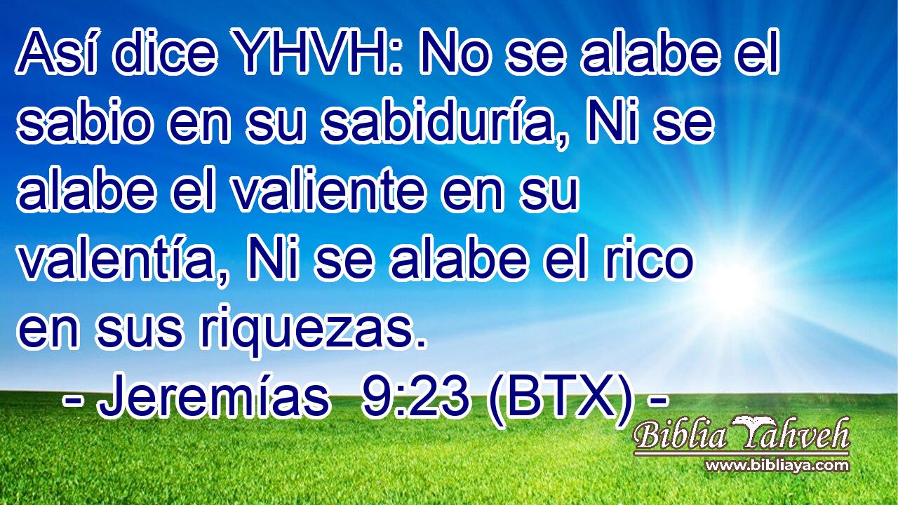 Así dice YHVH: No se alabe el sabio en su sabiduría, Ni se alabe el valiente en su valentía, Ni se alabe el rico en sus riquezas.