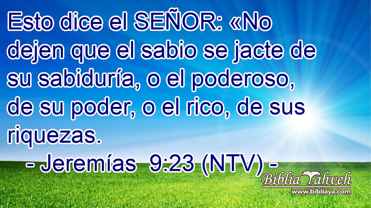 Esto dice el SEÑOR: «No dejen que el sabio se jacte de su sabiduría, o el poderoso, de su poder, o el rico, de sus riquezas.