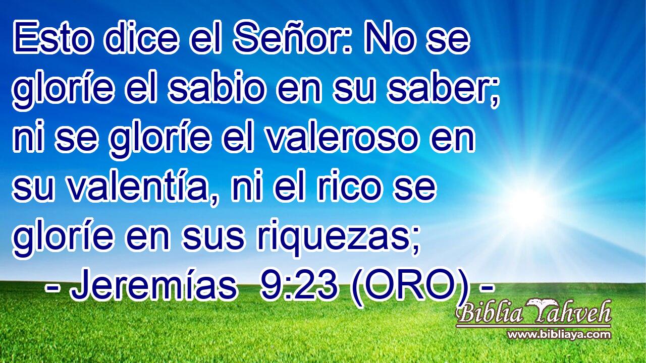  Esto dice el Señor: No se gloríe el sabio en su saber; ni se gloríe el valeroso en su valentía, ni el rico se gloríe en sus riquezas; 