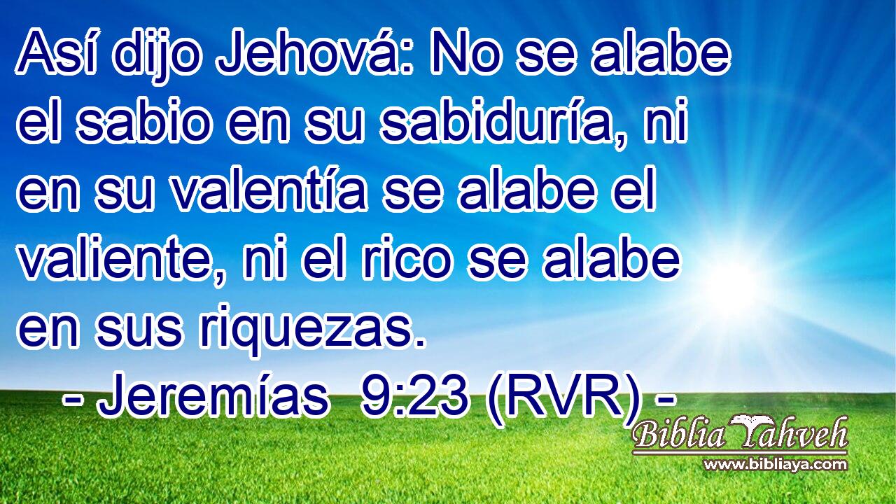 Así dijo Jehová: No se alabe el sabio en su sabiduría, ni en su valentía se alabe el valiente, ni el rico se alabe en sus riquezas.