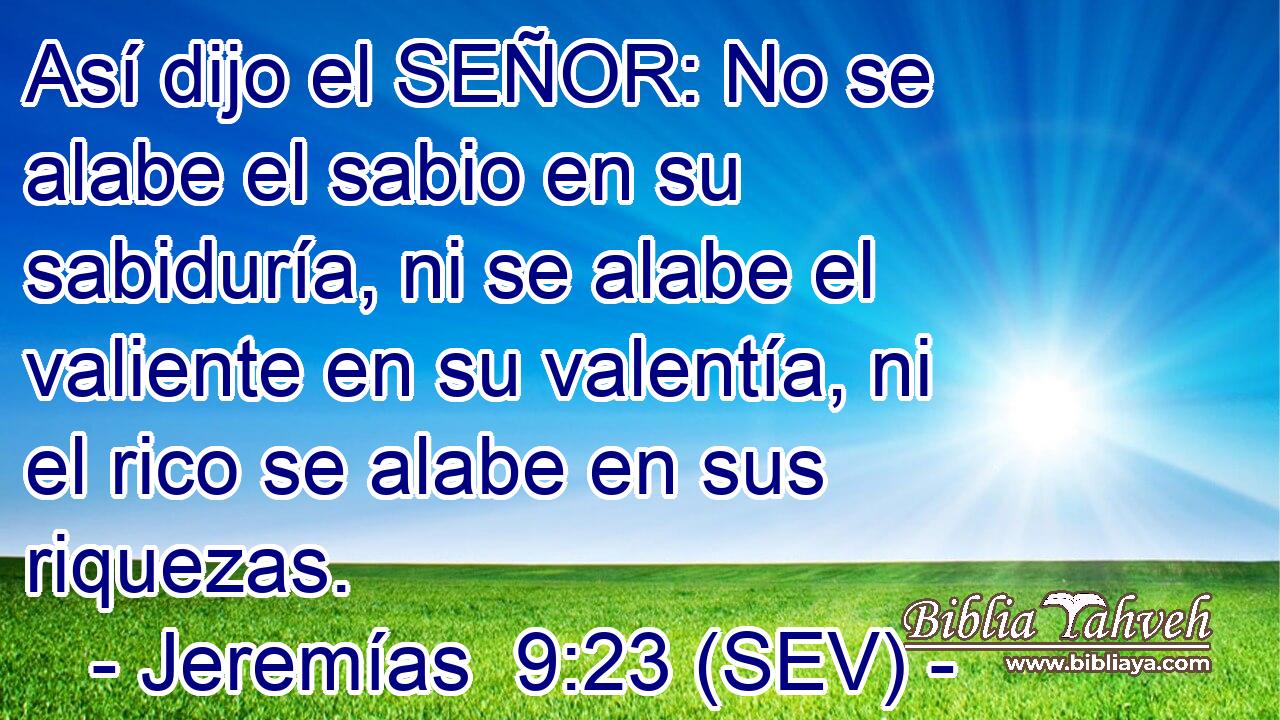 Así dijo el SEÑOR: No se alabe el sabio en su sabiduría, ni se alabe el valiente en su valentía, ni el rico se alabe en sus riquezas.