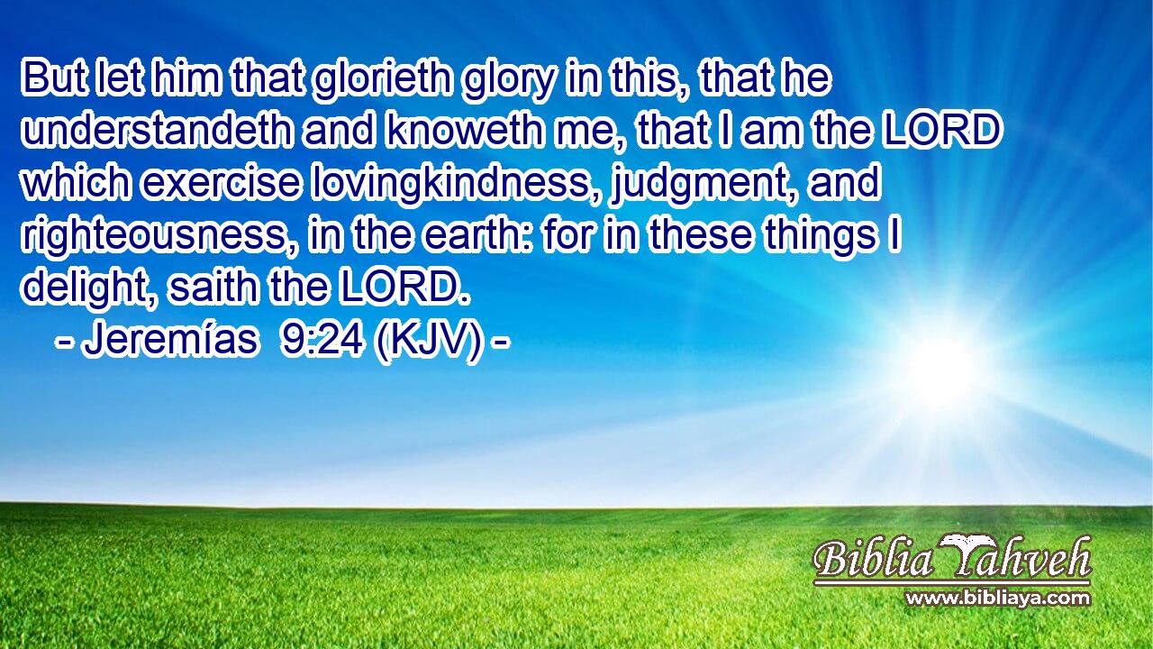 But let him that glorieth glory in this, that he understandeth and knoweth me, that I am the LORD which exercise lovingkindness, judgment, and righteousness, in the earth: for in these things I delight, saith the LORD.