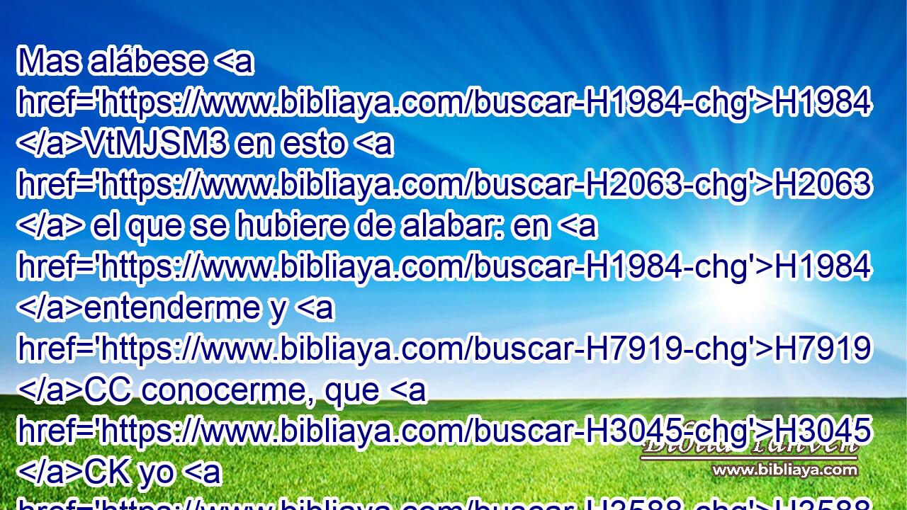 Mas alábese H1984 VtMJSM3 en esto H2063  el que se hubiere de alabar: en H1984 entenderme y H7919 CC conocerme, que H3045 CK yo H3588  H518 soy H589 Jehová, que H3068 hago misericordia, H6213  juicio H2617  y H4941 CC justicia en H6666 PB la tierra; porque H776 CK • H3588 PB estas cosas H428 quiero, dice H2654  Jehová. H5002  