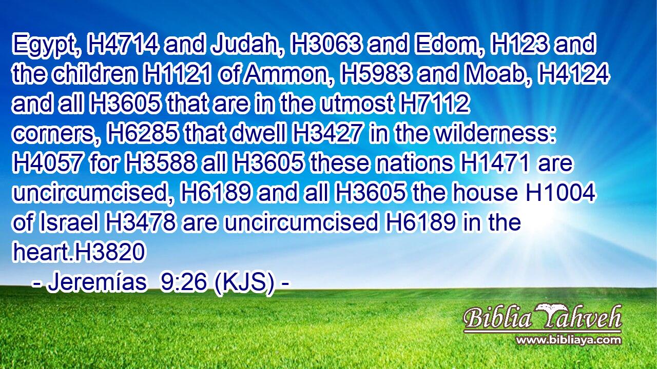 Egypt, H4714 and Judah, H3063 and Edom, H123 and the children H1121 of Ammon, H5983 and Moab, H4124 and all H3605 that are in the utmost H7112 corners, H6285 that dwell H3427 in the wilderness: H4057 for H3588 all H3605 these nations H1471 are uncircumcised, H6189 and all H3605 the house H1004 of Israel H3478 are uncircumcised H6189 in the heart.H3820