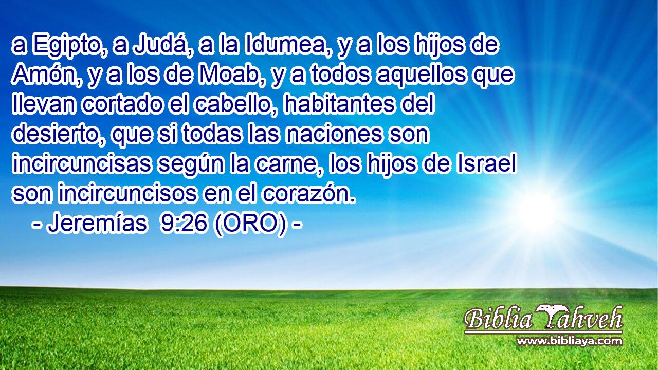  a Egipto, a Judá, a la Idumea, y a los hijos de Amón, y a los de Moab, y a todos aquellos que llevan cortado el cabello, habitantes del desierto, que si todas las naciones son incircuncisas según la carne, los hijos de Israel son incircuncisos en el corazón. 