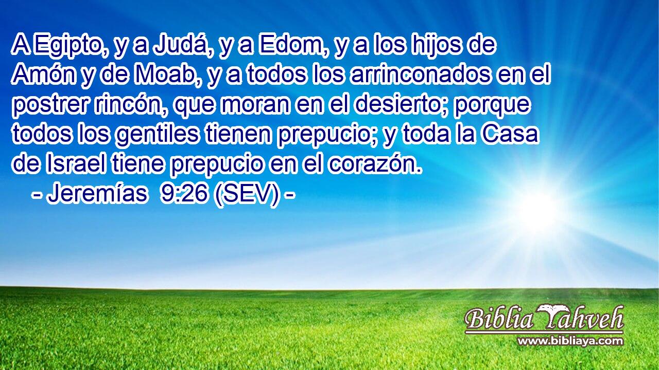 A Egipto, y a Judá, y a Edom, y a los hijos de Amón y de Moab, y a todos los arrinconados en el postrer rincón, que moran en el desierto; porque todos los gentiles tienen prepucio; y toda la Casa de Israel tiene prepucio en el corazón.