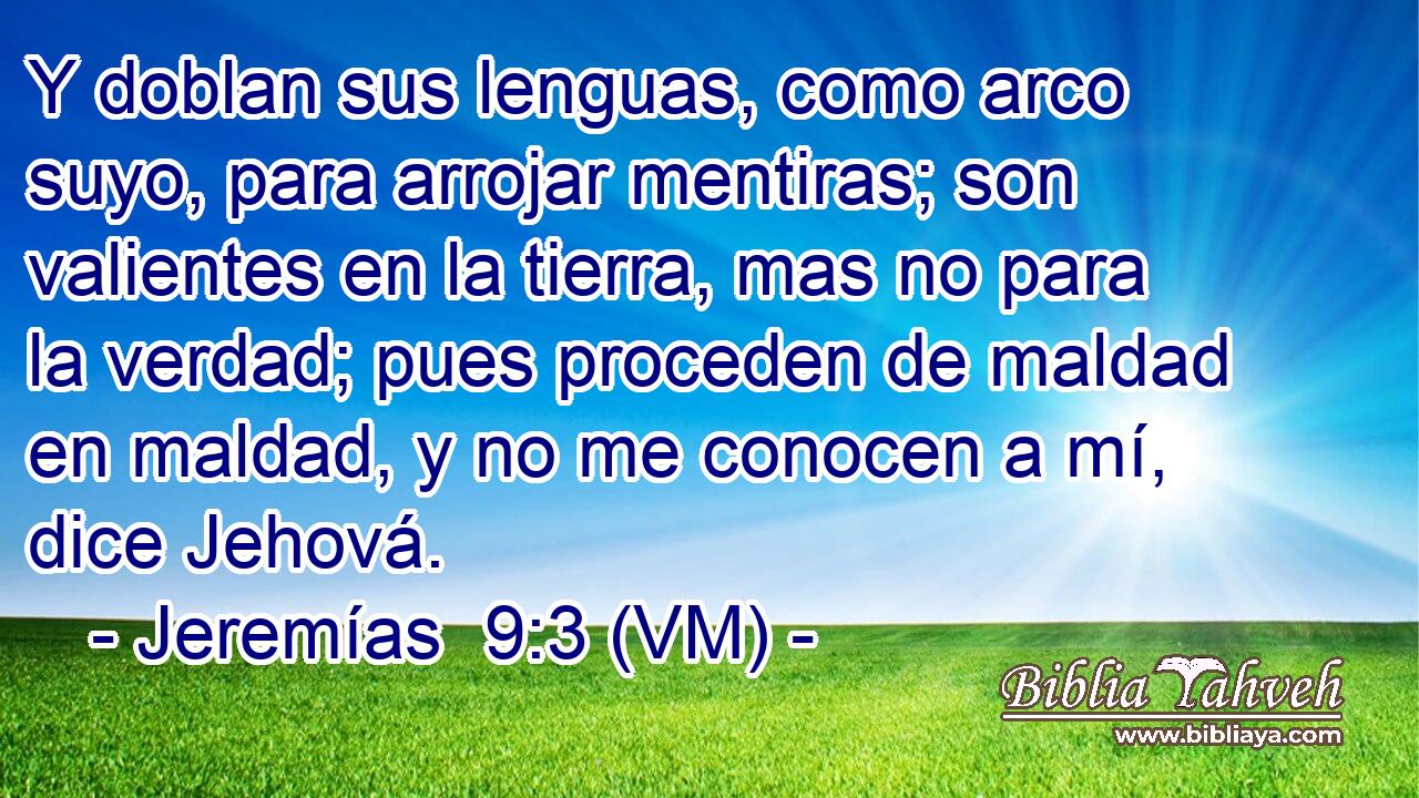  Y doblan sus lenguas, como arco suyo, para arrojar mentiras; son valientes en la tierra, mas no para la verdad; pues proceden de maldad en maldad, y no me conocen a mí, dice Jehová. 