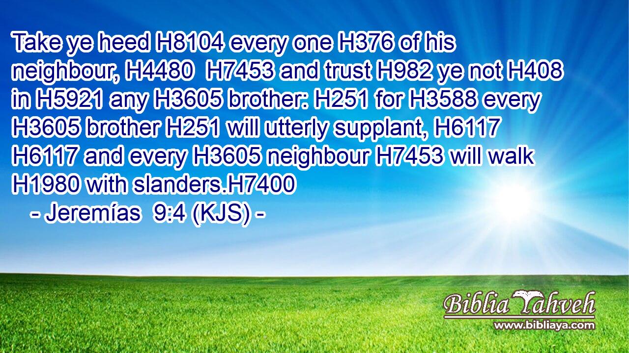 Take ye heed H8104 every one H376 of his neighbour, H4480  H7453 and trust H982 ye not H408 in H5921 any H3605 brother: H251 for H3588 every H3605 brother H251 will utterly supplant, H6117  H6117 and every H3605 neighbour H7453 will walk H1980 with slanders.H7400