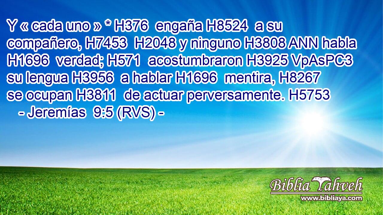 Y « cada uno » * H376  engaña H8524  a su compañero, H7453  H2048 y ninguno H3808 ANN habla H1696  verdad; H571  acostumbraron H3925 VpAsPC3 su lengua H3956  a hablar H1696  mentira, H8267  se ocupan H3811  de actuar perversamente. H5753  