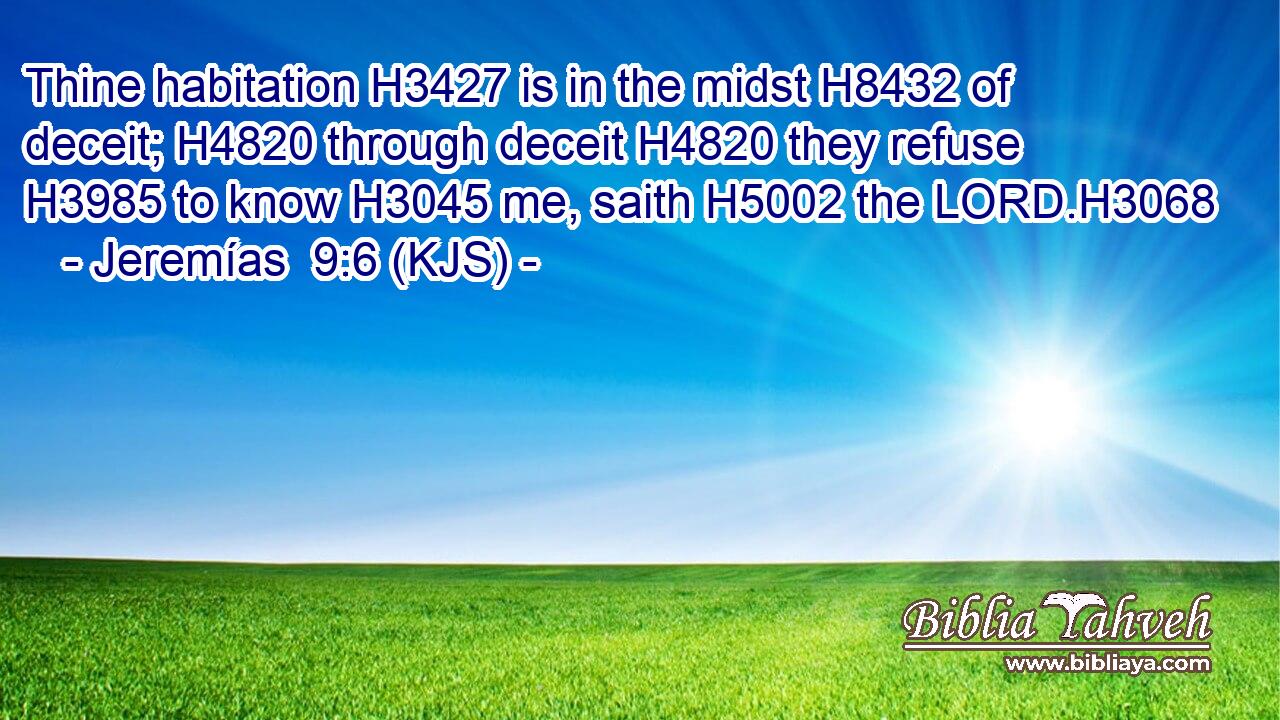 Thine habitation H3427 is in the midst H8432 of deceit; H4820 through deceit H4820 they refuse H3985 to know H3045 me, saith H5002 the LORD.H3068
