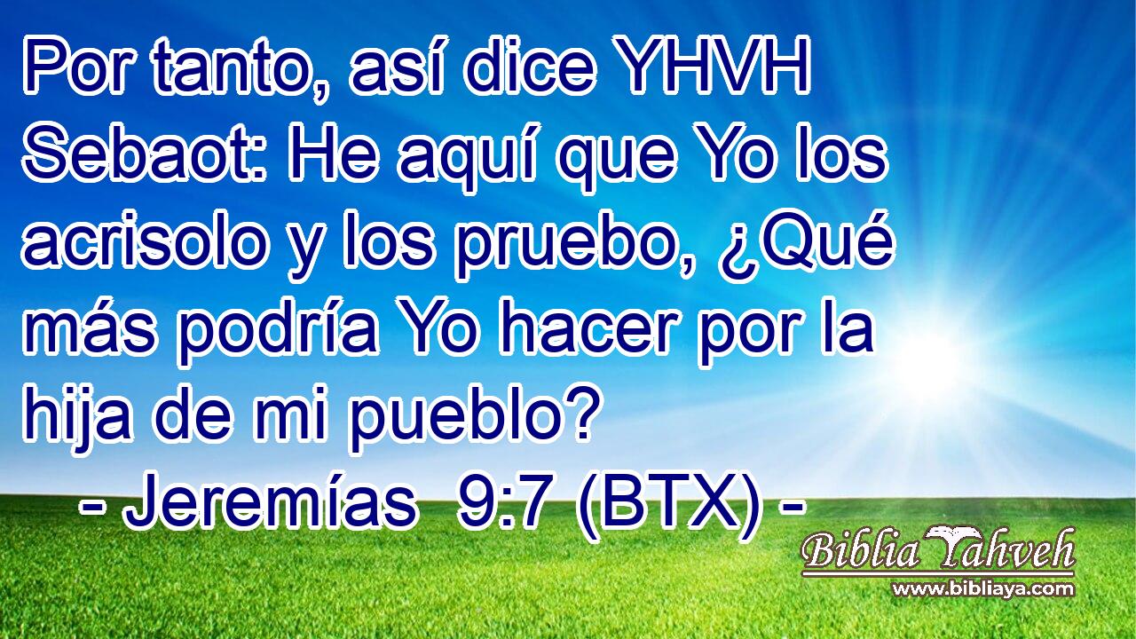 Por tanto, así dice YHVH Sebaot: He aquí que Yo los acrisolo y los pruebo, ¿Qué más podría Yo hacer por la hija de mi pueblo?