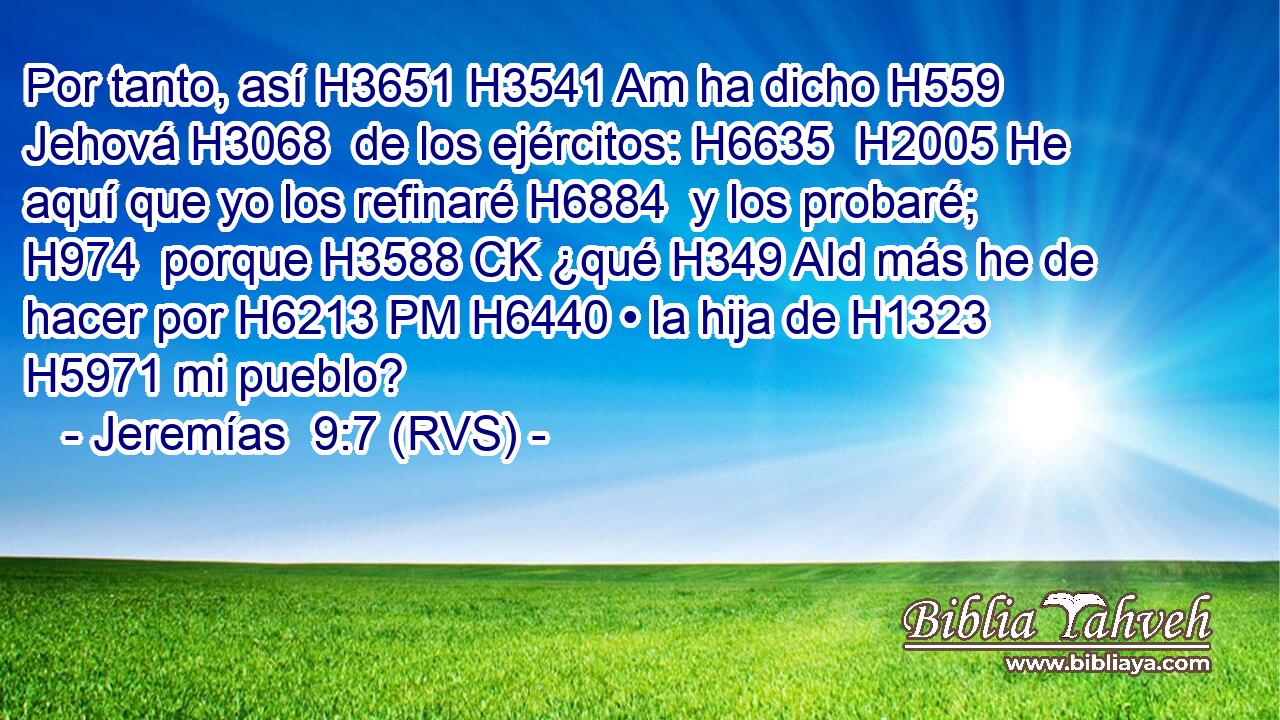 Por tanto, así H3651 H3541 Am ha dicho H559  Jehová H3068  de los ejércitos: H6635  H2005 He aquí que yo los refinaré H6884  y los probaré; H974  porque H3588 CK ¿qué H349 AId más he de hacer por H6213 PM H6440 • la hija de H1323 H5971 mi pueblo? 