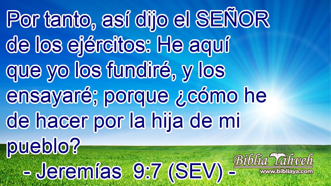 Por tanto, así dijo el SEÑOR de los ejércitos: He aquí que yo los fundiré, y los ensayaré; porque ¿cómo he de hacer por la hija de mi pueblo?