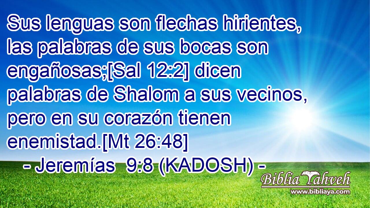  Sus lenguas son flechas hirientes, las palabras de sus bocas son engañosas;[Sal 12:2] dicen palabras de Shalom a sus vecinos, pero en su corazón tienen enemistad.[Mt 26:48] 