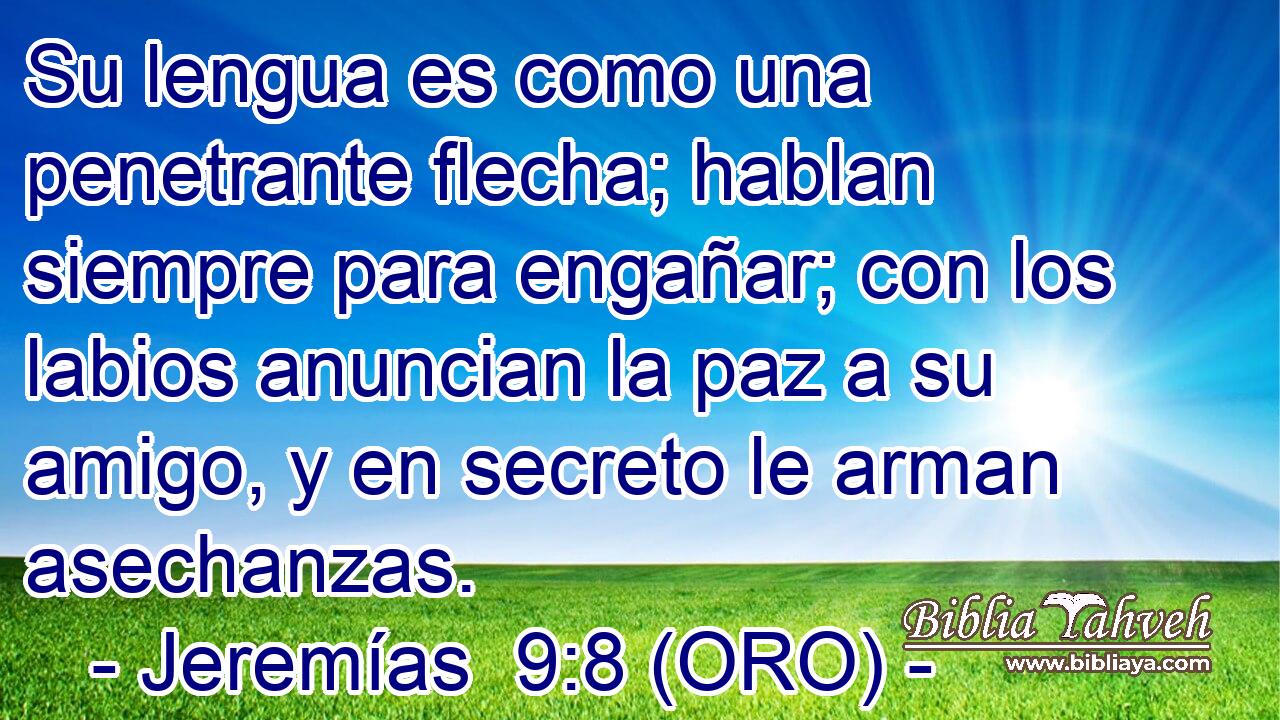  Su lengua es como una penetrante flecha; hablan siempre para engañar; con los labios anuncian la paz a su amigo, y en secreto le arman asechanzas. 