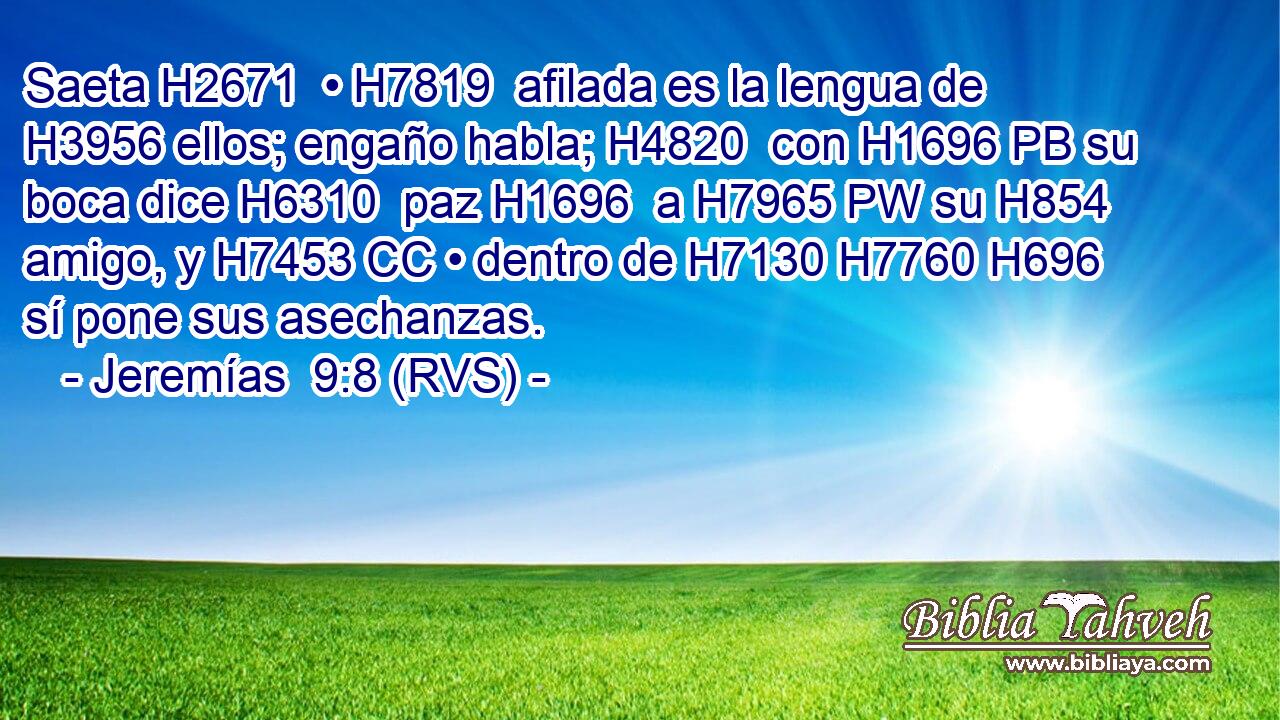Saeta H2671  • H7819  afilada es la lengua de H3956 ellos; engaño habla; H4820  con H1696 PB su boca dice H6310  paz H1696  a H7965 PW su H854  amigo, y H7453 CC • dentro de H7130 H7760 H696 sí pone sus asechanzas. 