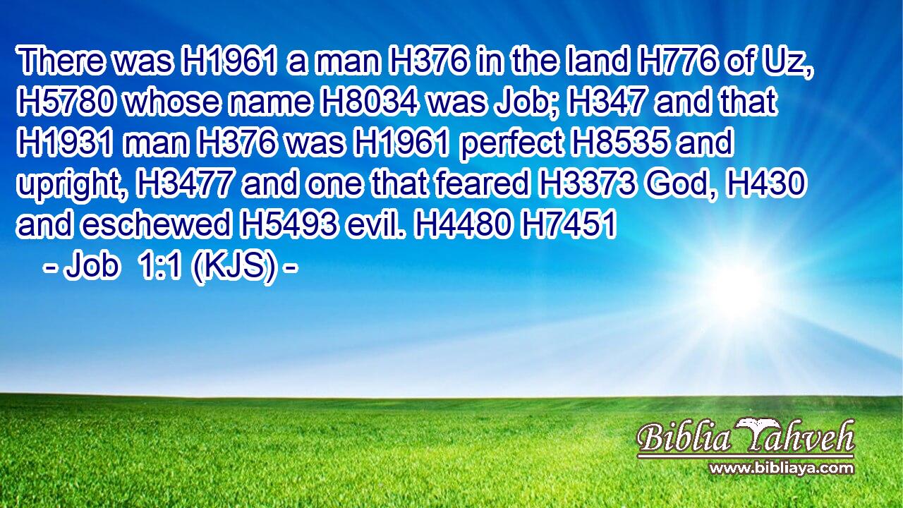 There was H1961 a man H376 in the land H776 of Uz, H5780 whose name H8034 was Job; H347 and that H1931 man H376 was H1961 perfect H8535 and upright, H3477 and one that feared H3373 God, H430 and eschewed H5493 evil. H4480 H7451