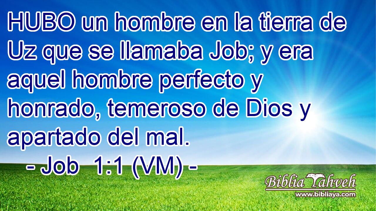  HUBO un hombre en la tierra de Uz que se llamaba Job; y era aquel hombre perfecto y honrado, temeroso de Dios y apartado del mal. 