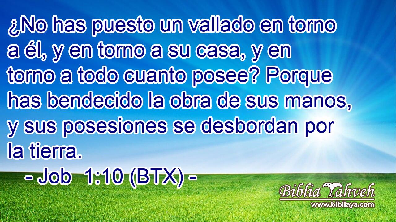 ¿No has puesto un vallado en torno a él, y en torno a su casa, y en torno a todo cuanto posee? Porque has bendecido la obra de sus manos, y sus posesiones se desbordan por la tierra.