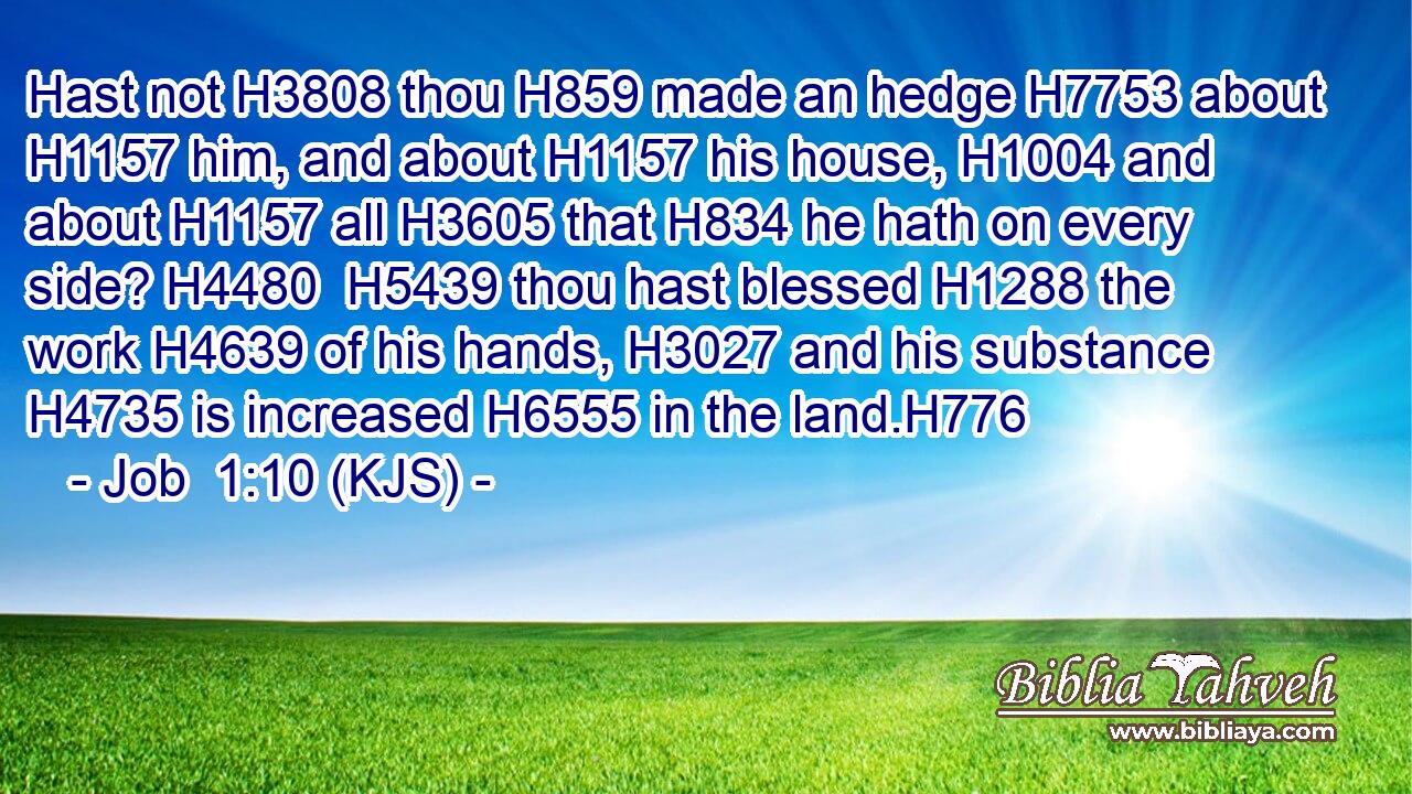 Hast not H3808 thou H859 made an hedge H7753 about H1157 him, and about H1157 his house, H1004 and about H1157 all H3605 that H834 he hath on every side? H4480  H5439 thou hast blessed H1288 the work H4639 of his hands, H3027 and his substance H4735 is increased H6555 in the land.H776