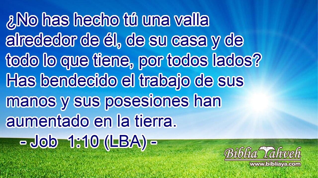 ¿No has hecho tú una valla alrededor de él, de su casa y de todo lo que tiene, por todos lados? Has bendecido el trabajo de sus manos y sus posesiones han aumentado en la tierra.