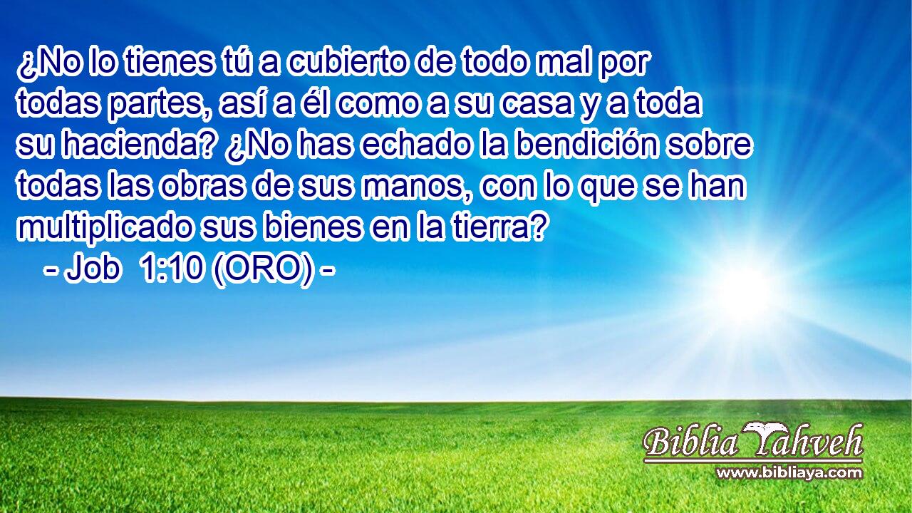  ¿No lo tienes tú a cubierto de todo mal por todas partes, así a él como a su casa y a toda su hacienda? ¿No has echado la bendición sobre todas las obras de sus manos, con lo que se han multiplicado sus bienes en la tierra? 