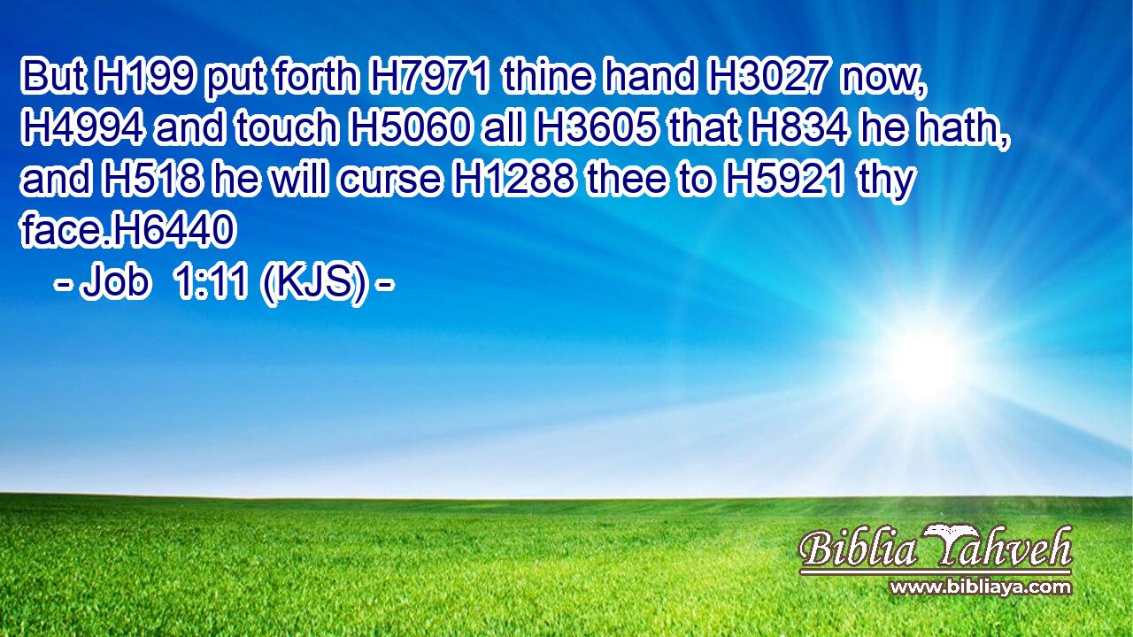 But H199 put forth H7971 thine hand H3027 now, H4994 and touch H5060 all H3605 that H834 he hath, and H518 he will curse H1288 thee to H5921 thy face.H6440