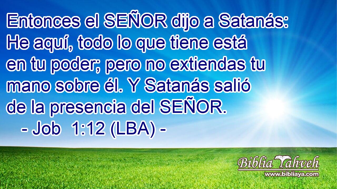 Entonces el SEÑOR dijo a Satanás: He aquí, todo lo que tiene está en tu poder; pero no extiendas tu mano sobre él. Y Satanás salió de la presencia del SEÑOR.