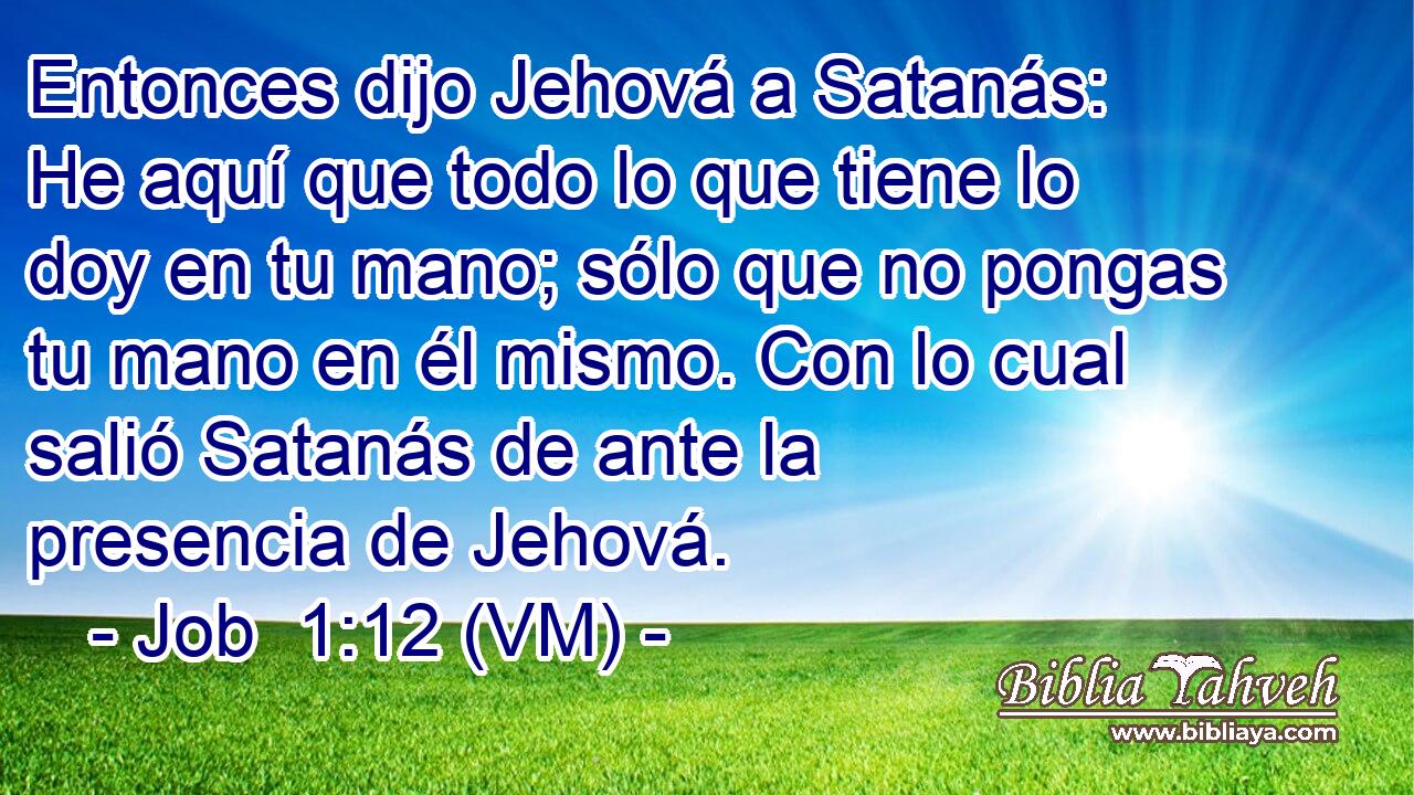  Entonces dijo Jehová a Satanás: He aquí que todo lo que tiene lo doy en tu mano; sólo que no pongas tu mano en él mismo. Con lo cual salió Satanás de ante la presencia de Jehová. 
