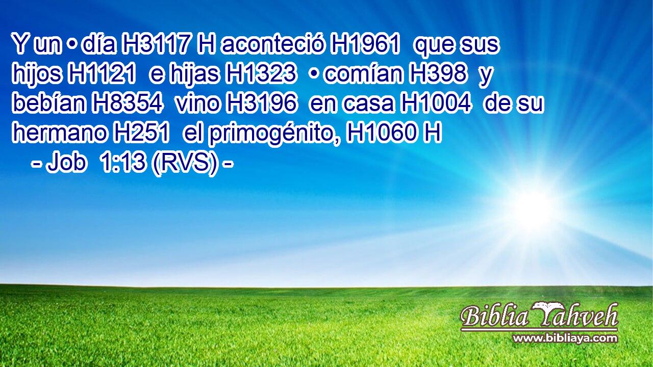 Y un • día H3117 H aconteció H1961  que sus hijos H1121  e hijas H1323  • comían H398  y bebían H8354  vino H3196  en casa H1004  de su hermano H251  el primogénito, H1060 H 